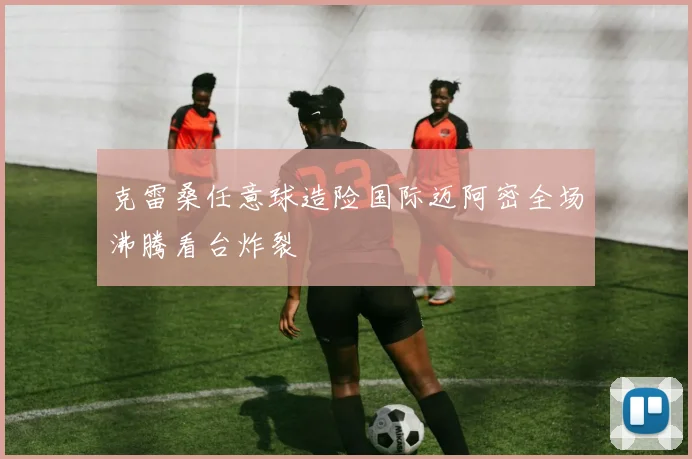 克雷桑任意球造险国际迈阿密全场沸腾看台炸裂