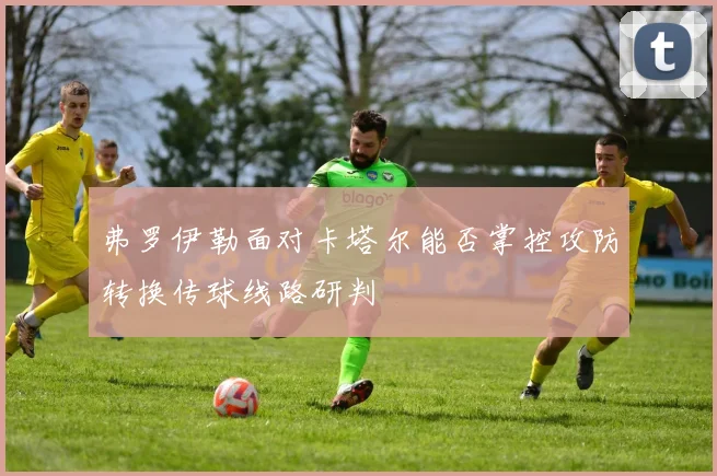 弗罗伊勒面对卡塔尔能否掌控攻防转换传球线路研判