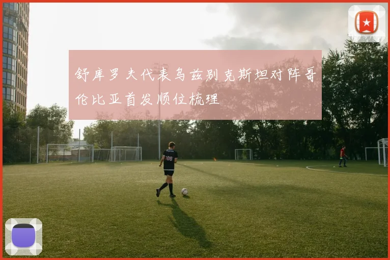 舒库罗夫代表乌兹别克斯坦对阵哥伦比亚首发顺位梳理