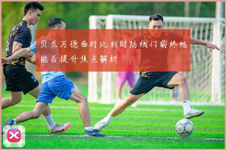 贝兰万德面对比利时防线门前终结能否提升焦点解析