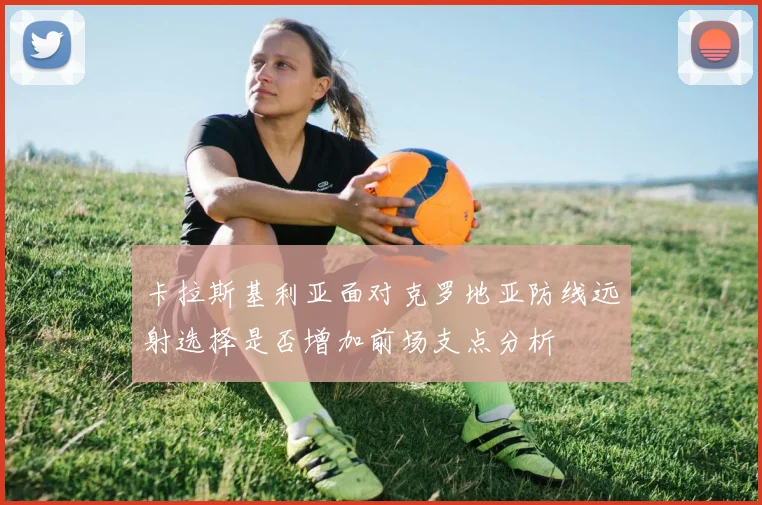 卡拉斯基利亚面对克罗地亚防线远射选择是否增加前场支点分析