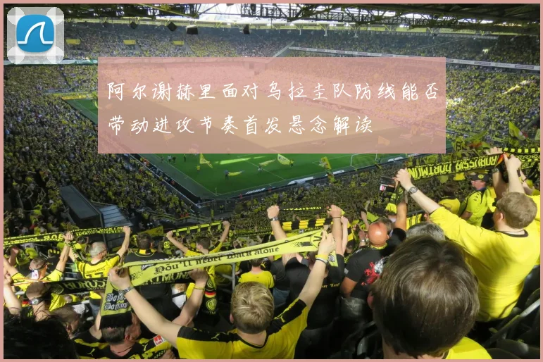 阿尔谢赫里面对乌拉圭队防线能否带动进攻节奏首发悬念解读
