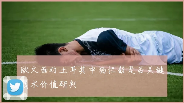欧文面对土耳其中场拦截是否关键战术价值研判