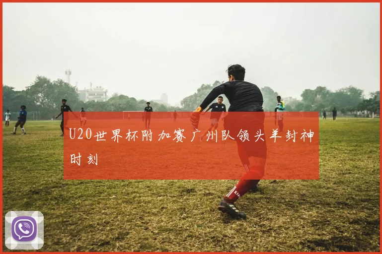 U20世界杯附加赛广州队领头羊封神时刻