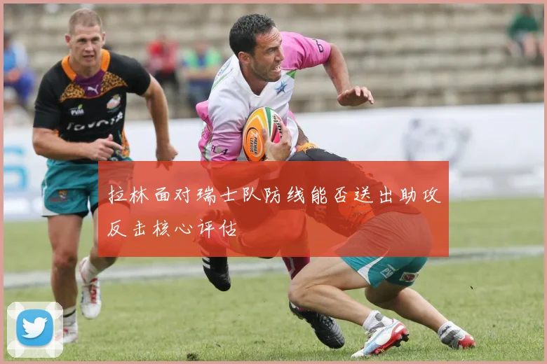 拉林面对瑞士队防线能否送出助攻反击核心评估