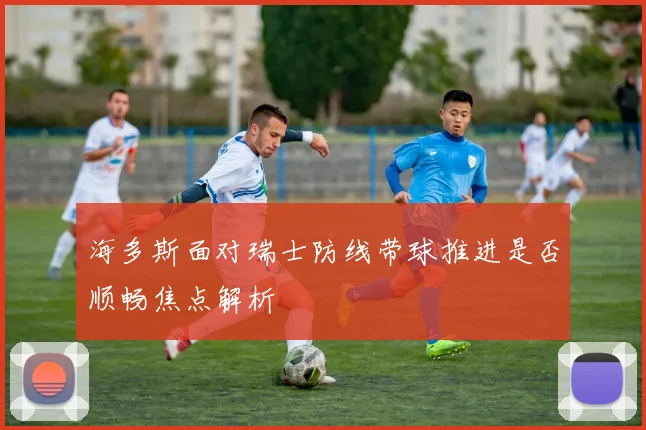 海多斯面对瑞士防线带球推进是否顺畅焦点解析