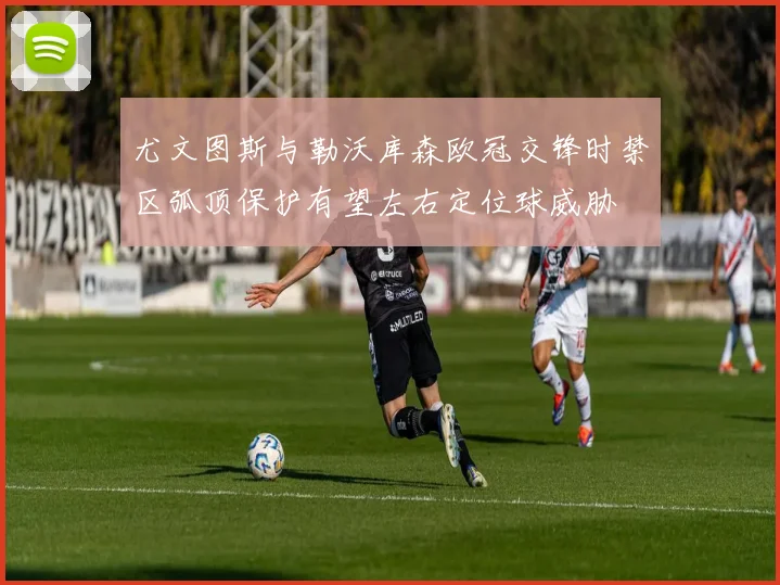 尤文图斯与勒沃库森欧冠交锋时禁区弧顶保护有望左右定位球威胁