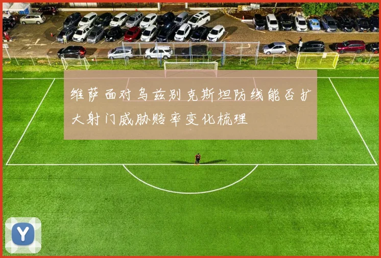 维萨面对乌兹别克斯坦防线能否扩大射门威胁赔率变化梳理