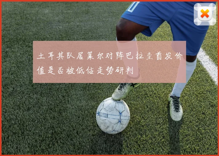 土耳其队居莱尔对阵巴拉圭首发价值是否被低估走势研判