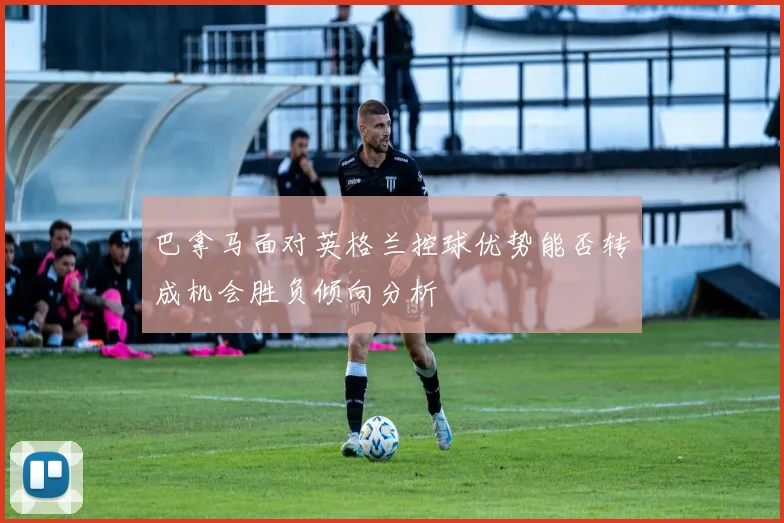 巴拿马面对英格兰控球优势能否转成机会胜负倾向分析