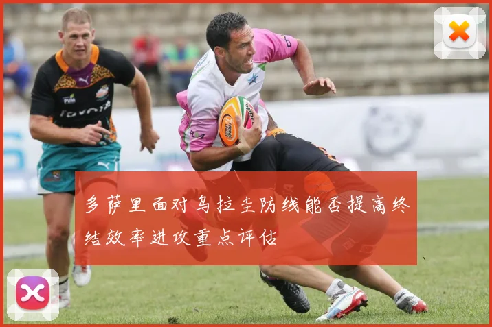 多萨里面对乌拉圭防线能否提高终结效率进攻重点评估