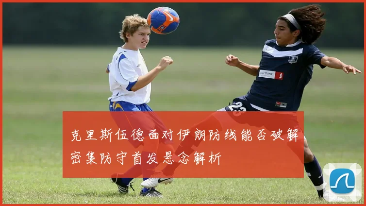 克里斯伍德面对伊朗防线能否破解密集防守首发悬念解析