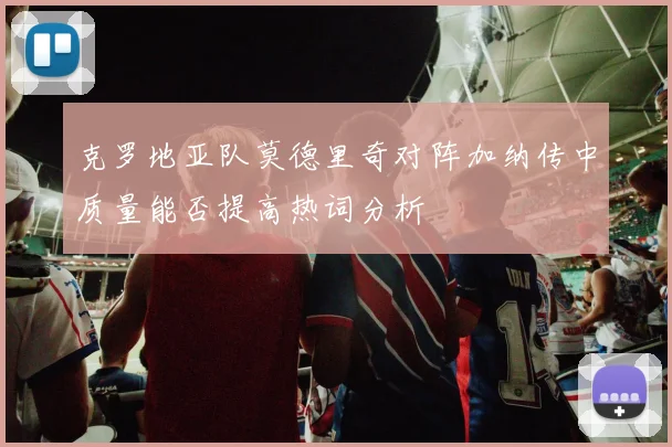 克罗地亚队莫德里奇对阵加纳传中质量能否提高热词分析