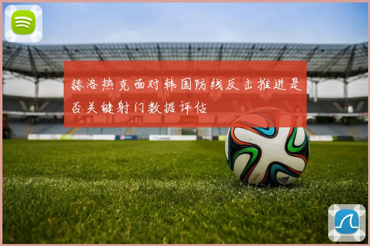 赫洛热克面对韩国防线反击推进是否关键射门数据评估