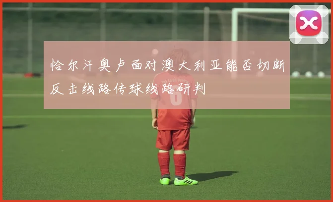 恰尔汗奥卢面对澳大利亚能否切断反击线路传球线路研判