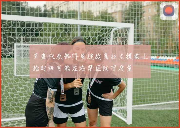 罗查代表佛得角迎战乌拉圭提前上抢时机可能左右禁区防守质量