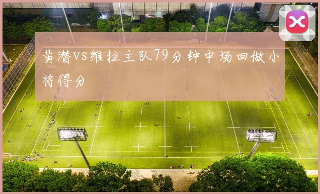 黄潜vs维拉主队79分钟中场回做小将得分
