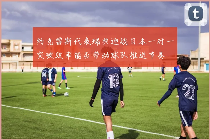 约克雷斯代表瑞典迎战日本一对一突破效率能否带动球队推进节奏