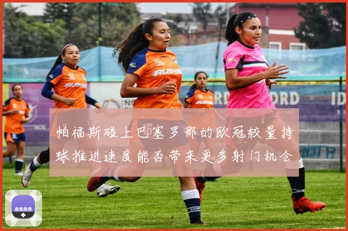 帕福斯碰上巴塞罗那的欧冠较量持球推进速度能否带来更多射门机会