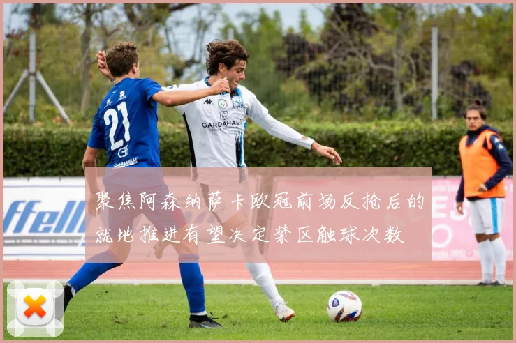 聚焦阿森纳萨卡欧冠前场反抢后的就地推进有望决定禁区触球次数