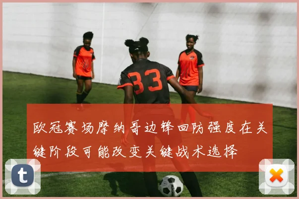 欧冠赛场摩纳哥边锋回防强度在关键阶段可能改变关键战术选择