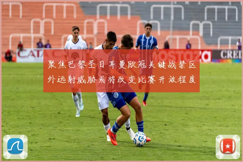 聚焦巴黎圣日耳曼欧冠关键战禁区外远射威胁或将改变比赛开放程度