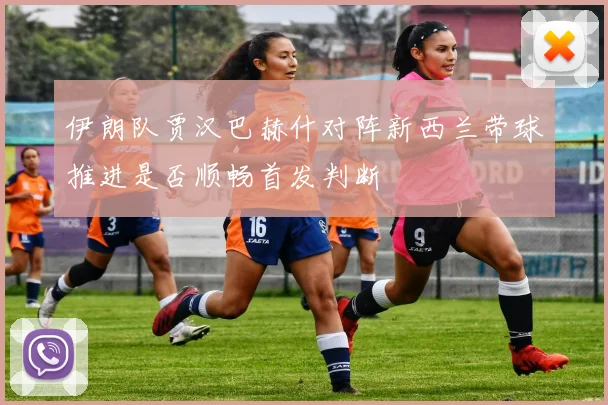 伊朗队贾汉巴赫什对阵新西兰带球推进是否顺畅首发判断