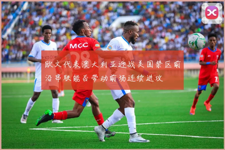 欧文代表澳大利亚迎战美国禁区前沿串联能否带动前场连续进攻