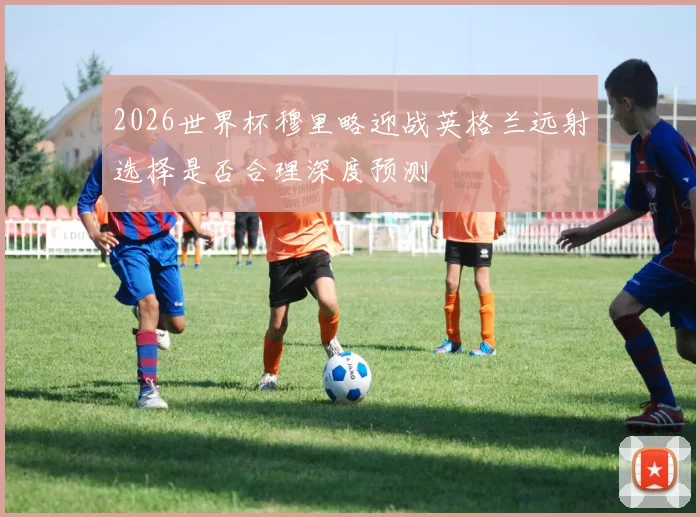 2026世界杯穆里略迎战英格兰远射选择是否合理深度预测