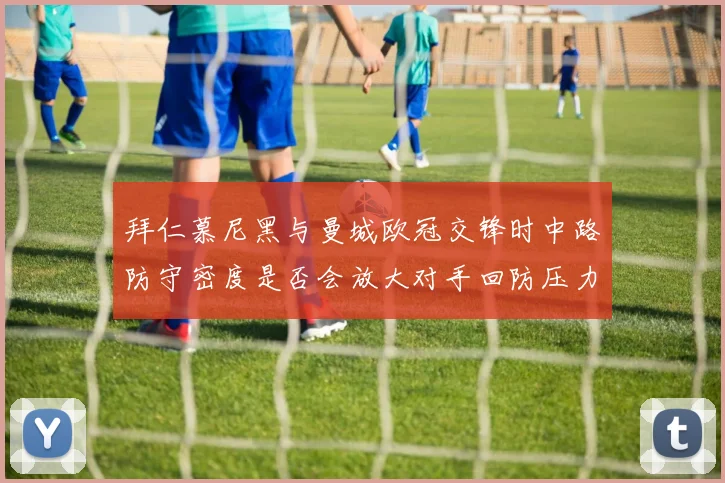 拜仁慕尼黑与曼城欧冠交锋时中路防守密度是否会放大对手回防压力