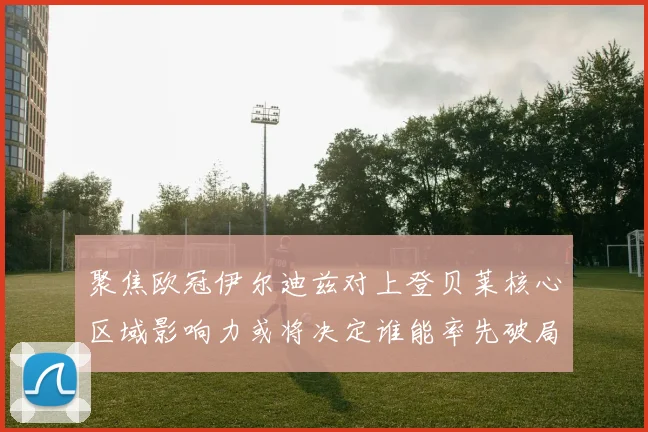 聚焦欧冠伊尔迪兹对上登贝莱核心区域影响力或将决定谁能率先破局