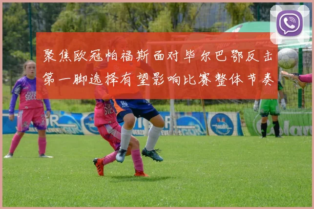 聚焦欧冠帕福斯面对毕尔巴鄂反击第一脚选择有望影响比赛整体节奏