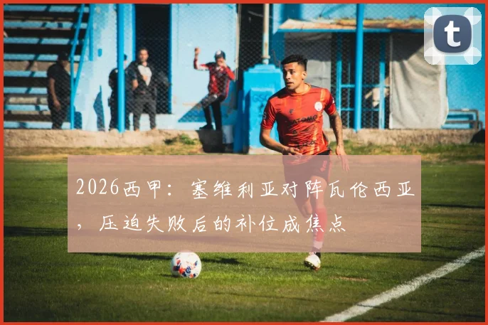 2026西甲：塞维利亚对阵瓦伦西亚，压迫失败后的补位成焦点