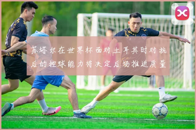 苏塔尔在世界杯面对土耳其时对抗后的控球能力将决定后场推进质量