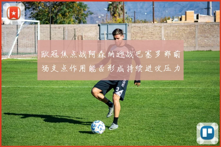 欧冠焦点战阿森纳迎战巴塞罗那前场支点作用能否形成持续进攻压力
