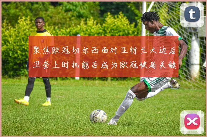 聚焦欧冠切尔西面对亚特兰大边后卫套上时机能否成为欧冠破局关键