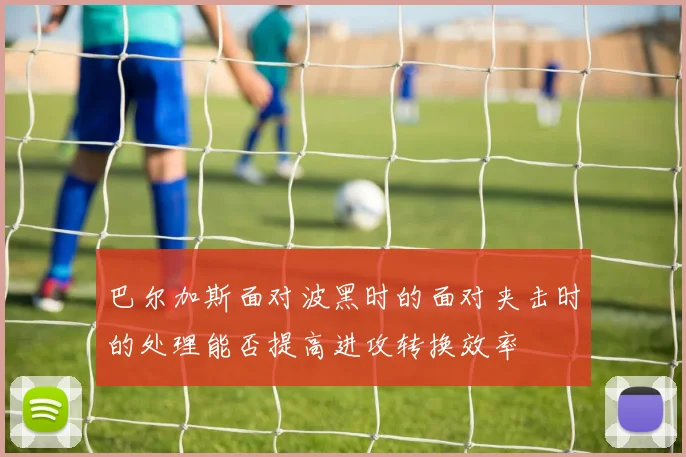 巴尔加斯面对波黑时的面对夹击时的处理能否提高进攻转换效率